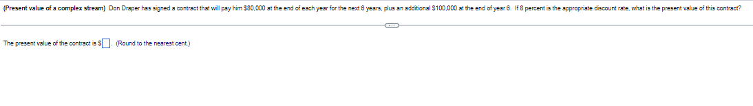 (Present value of a complex stream) Don Draper has signed a contract that will pay him $80,000 at the end of each year for the next 6 years, plus an additional $100,000 at the end of year 6. If 8 percent is the appropriate discount rate, what is the present value of this contract?
The present value of the contract is $ (Round to the nearest cent.)