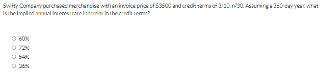 Swifty Company purchased merchandise with an invoice price of $3500 and credit terms of 3/10, n/30. Assuming a 360-day year, what
is the implied annual interest rate inherent in the credit terms?
O 60%
O 72%
O 54%
O 36%