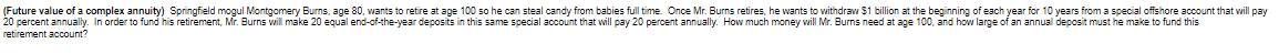 (Future value of a complex annuity) Springfield mogul Montgomery Burns, age 80, wants to retire at age 100 so he can steal candy from babies full time. Once Mr. Burns retires, he wants to withdraw $1 billion at the beginning of each year for 10 years from a special offshore account that will pay
20 percent annually. In order to fund his retirement, Mr. Burns will make 20 equal end-of-the-year deposits in this same special account that will pay 20 percent annually. How much money will Mr. Burns need at age 100, and how large of an annual deposit must he make to fund this
retirement
account?