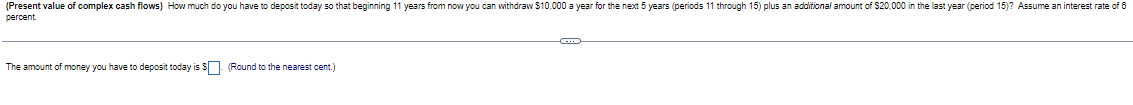 (Present value of complex cash flows) How much do you have to deposit today so that beginning 11 years from now you can withdraw $10,000 a year for the next 5 years (periods 11 through 15) plus an additional amount of $20,000 in the last year (period 15)? Assume an interest rate of 8
percent
The amount of money you have to deposit today is $ (Round to the nearest cent.)
C