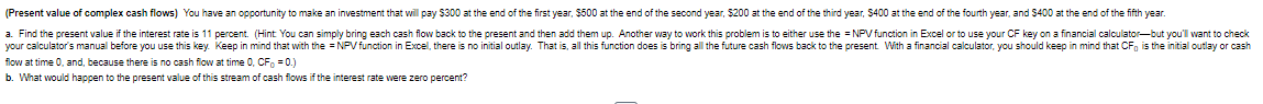 (Present value of complex cash flows) You have an opportunity to make an investment that will pay $300 at the end of the first year, $500 at the end of the second year, $200 at the end of the third year, $400 at the end of the fourth year, and $400 at the end of the fifth year.
a. Find the present value if the interest rate is 11 percent. (Hint You can simply bring each cash flow back to the present and then add them up. Another way to work this problem is to either use the = NPV function in Excel or to use your CF key on a financial calculator-but you'll want to check
your calculator's manual before you use this key. Keep in mind that with the NPV function in Excel, there is no initial outlay. That is, all this function does is bring all the future cash flows back to the present. With a financial calculator, you should keep in mind that CF is the initial outlay or cash
flow at time 0, and, because there is no cash flow at time 0, CF = 0.)
b. What would happen to the present value of this stream of cash flows if the interest rate were zero percent?