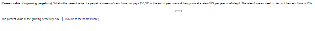 (Present value of a growing perpetuity) What is the present value of a perpetual stream of cash flows that pays $50,000 at the end of year one and then grows at a rate of 8% per year indefinitely? The rate of interest used to discount the cash flows is 10%.
The present value of the growing perpetuity is $. (Round to the nearest cent.)