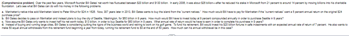 (Comprehensive problem) Over the past few years, Microsoft founder Bill Gates' net worth has fluctuated between $20 billion and $130 billion. In early 2006, it was about $26 billion-after he reduced his stake in Microsoft from 21 percent to around 14 percent by moving billions into his charitable
foundation. Let's see what Bill Gates can do with his money in the following problems.
a. Manhattan's native tribe sold Manhattan Island to Peter Minuit for $24 in 1628. Now, 387 years later in 2013, Bill Gates wants to buy the island from the "current natives." How much would Bill have to pay for Manhattan if the "current natives" want a 5 percent annual return on the original $24
purchase price?
b. Bill Gates decides to pass on Manhattan and instead plans to buy the city of Seattle, Washington, for $80 billion in 9 years. How much would Bill have to invest today at 9 percent compounded annually in order to purchase Seattle in 9 years?
c. Now assume Bill Gates only wants to invest half his net worth today, $13 billion, in order to buy Seattle for $80 billion in 9 years. What annual rate of return would he have to earn in order to complete his purchase in 9 years?
d. Instead of buying and running large cities, Bill Gates is considering quitting the rigors of the business world and retiring to work on his golf game. To fund his retirement, Bill would invest his $20 billion fortune in safe investments with an expected annual rate of return of 7 percent. He also wants to
make 50 equal annual withdrawals from this retirement fund beginning a year from today, running his retirement fund to $0 at the end of 50 years. How much can his annual withdrawal be in this case?