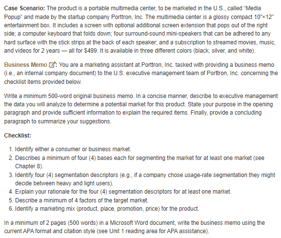Case Scenario: The product is a portable multimedia center, to be marketed in the U.S., called "Media
Popup" and made by the startup company Porttron, Inc. The multimedia center is a glossy compact 10"x12"
entertainment box. It includes a screen with optional additional screen extension that pops out of the right
side; a computer keyboard that folds down; four surround-sound mini-speakers that can be adhered to any
hard surface with the stick strips at the back of each speaker; and a subscription to streamed movies, music,
and videos for 2 years - all for $499. It is available in three different colors (black, silver, and white).
Business Memo : You are a marketing assistant at Porttron, Inc. tasked with providing a business memo
(i.e., an internal company document) to the U.S. executive management team of Porttron, Inc. concerning the
checklist items provided below.
Write a minimum 500-word original business memo. In a concise manner, describe to executive management
the data you will analyze to determine a potential market for this product. State your purpose in the opening
paragraph and provide sufficient information to explain the required items. Finally, provide a concluding
paragraph to summarize your suggestions.
Checklist:
1. Identify either a consumer or business market.
2. Describes a minimum of four (4) bases each for segmenting the market for at least one market (see
Chapter 8).
3. Identify four (4) segmentation descriptors (e.g., if a company chose usage-rate segmentation they might
decide between heavy and light users).
4. Explain your rationale for the four (4) segmentation descriptors for at least one market.
5. Describe a minimum of 4 factors of the target market.
6. Identify a marketing mix (product, place, promotion, price) for the product.
In a minimum of 2 pages (500 words) in a Microsoft Word document, write the business memo using the
current APA format and citation style (see Unit 1 reading area for APA assistance).