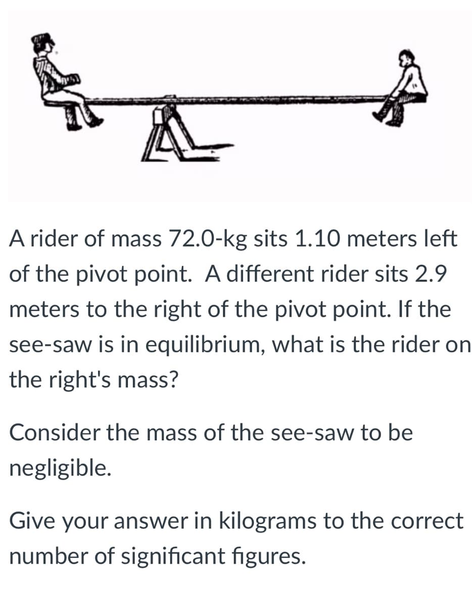 A rider of mass 72.0-kg sits 1.10 meters left
of the pivot point. A different rider sits 2.9
meters to the right of the pivot point. If the
see-saw is in equilibrium, what is the rider on
the right's mass?
Consider the mass of the see-saw to be
negligible.
Give your answer in kilograms to the correct
number of significant figures.
