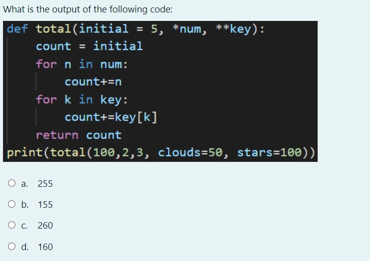 What is the output of the following code:
def total(initial
5, *num, **key):
%3D
count = initial
for n in num:
count+=n
for k in key:
count+=key[k]
return count
print(total(100,2,3, clouds=50, stars=100))|
a. 255
O b. 155
260
O d. 160
