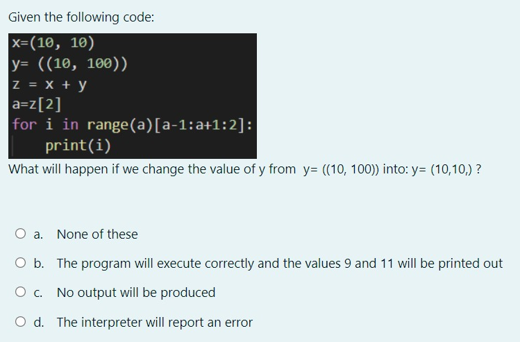 Given the following code:
х-(10, 10)
|у- ((10, 100))
z = X + y
a=z[2]
for i in range(a)[a-1:a+1:2]:
print(i)
What will happen if we change the value of y from y= ((10, 100)) into: y= (10,10,) ?
a. None of these
O b. The program will execute correctly and the values 9 and 11 will be printed out
Ос.
No output will be produced
O d. The interpreter will report an error
