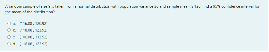 A random sample of size 9 is taken from a normal distribution with population variance 36 and sample mean is 120, find a 95% confidence interval for
the mean of the distribution?
(116.08 , 120.92)
O b. (118.08 , 123.92)
(106.08 , 113.92)
O d. (116.08 , 123.92)
O a.
Oc.
