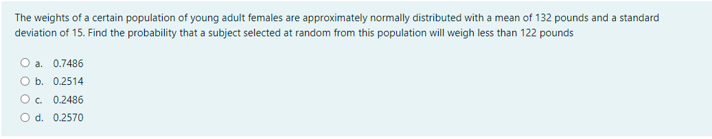 The weights of a certain population of young adult females are approximately normally distributed with a mean of 132 pounds and a standard
deviation of 15. Find the probability that a subject selected at random from this population will weigh less than 122 pounds
O a.
0.7486
O b. 0.2514
Oc.
0.2486
O d. 0.2570
