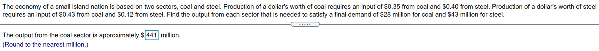 The economy of a small island nation is based on two sectors, coal and steel. Production of a dollar's worth of coal requires an input of $0.35 from coal and $0.40 from steel. Production of a dollar's worth of steel
requires an input of $0.43 from coal and $0.12 from steel. Find the output from each sector that is needed to satisfy a final demand of $28 million for coal and $43 million for steel.
.....
The output from the coal sector is approximately $441 million.
(Round to the nearest million.)
