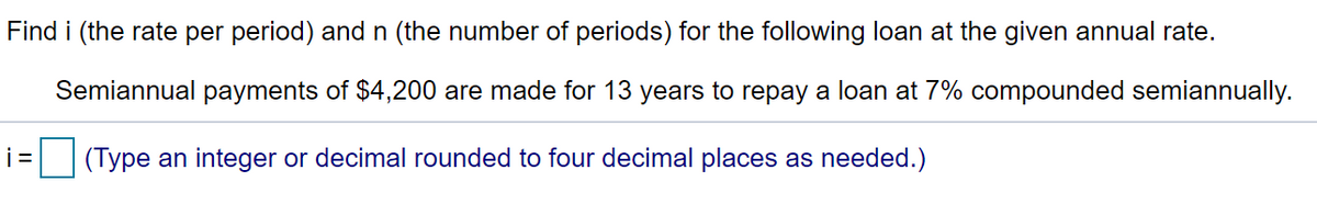 Find i (the rate per period) and n (the number of periods) for the following loan at the given annual rate.
Semiannual payments of $4,200 are made for 13 years to repay a loan at 7% compounded semiannually.
(Type an integer or decimal rounded to four decimal places as needed.)
