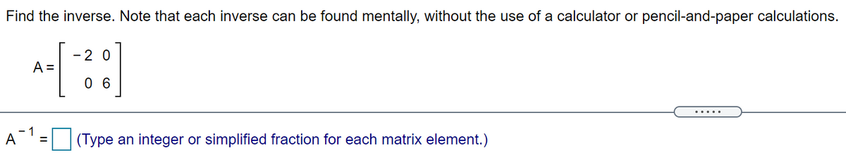 Find the inverse. Note that each inverse can be found mentally, without the use of a calculator or pencil-and-paper calculations.
-2 0
A =
0 6
.....
A 1
(Type an integer or simplified fraction for each matrix element.)
