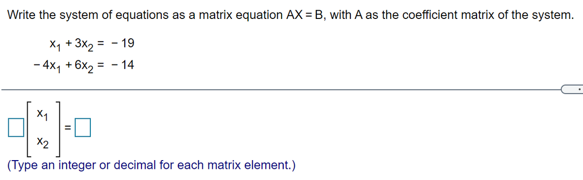 Write the system of equations as a matrix equation AX = B, with A as the coefficient matrix of the system.
Xq + 3x2
= - 19
- 4x1 + 6x2 = – 14
X1
X2
(Type an integer or decimal for each matrix element.)
