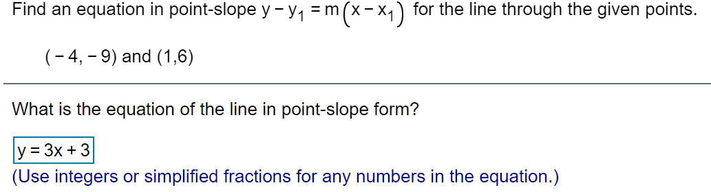 Find an equation in point-slope y - y1 =m(x-x,) for the line through the given points.
(- 4, – 9) and (1,6)
What is the equation of the line in point-slope form?
y = 3x + 3
(Use integers or simplified fractions for any numbers in the equation.)
