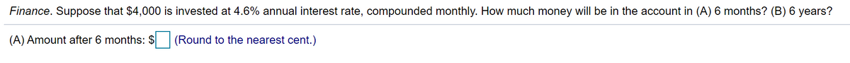 Finance. Suppose that $4,000 is invested at 4.6% annual interest rate, compounded monthly. How much money will be in the account in (A) 6 months? (B) 6 years?
(A) Amount after 6 months: $
(Round to the nearest cent.)
