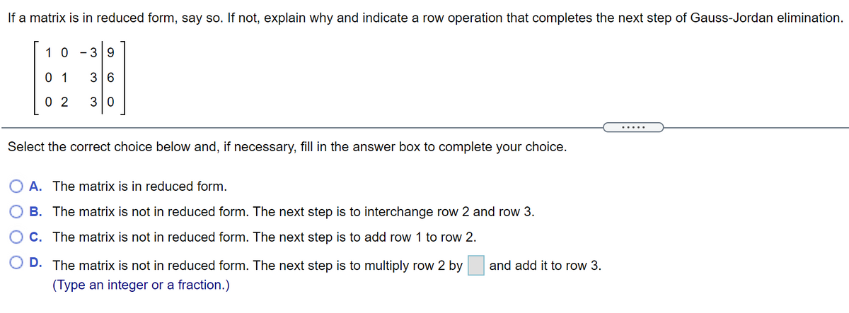 If a matrix is in reduced form, say so. If not, explain why and indicate a row operation that completes the next step of Gauss-Jordan elimination.
1 0
39
0 1
3 6
0 2
30
.....
Select the correct choice below and, if necessary, fill in the answer box to complete your choice.
A. The matrix is in reduced form.
B. The matrix is not in reduced form. The next step is to interchange row 2 and row 3.
C. The matrix is not in reduced form. The next step is to add row 1 to row 2.
D. The matrix is not in reduced form. The next step is to multiply row 2 by
and add it to row 3.
(Type an integer or a fraction.)
