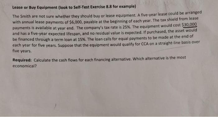 Lease or Buy Equipment (look to Self-Test Exercise 8.8 for example)
The Smith are not sure whether they should buy or lease equipment. A five-year lease could be arranged
with annual lease payments of $6,000, payable at the beginning of each year. The tax shield from lease
payments is available at year end. The company's tax rate is 25%. The equipment would cost $30,000
and has a five-year expected lifespan, and no residual value is expected. If purchased, the asset would
be financed through a term loan at 15%. The loan calls for equal payments to be made at the end of
each year for five years. Suppose that the equipment would qualify for CCA on a straight-line basis over
five years.
Required: Calculate the cash flows for each financing alternative. Which alternative is the most
economical?