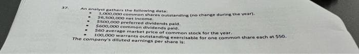 37.
An analyst gathers the following data:
1,000,000 common shares outstanding (no change during the year).
$6,500,000 net income.
$500,000 preferred dividends paid.
$600,000 common dividends paid.
$60 average market price of common stock for the year.
100,000 warrants outstanding exercisable for one common share each at $50.
The company's diluted earnings per share is: