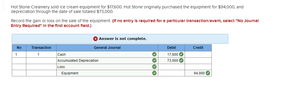 Hot Stone Creamery sold ice cream equipment for $17,600. Hot Stone originally purchased the equipment for $94,000, and
depreciation through the date of sale totaled $73,000.
Record the gain or loss on the sale of the equipment. (If no entry is required for a particular transaction/event, select "No Journal
Entry Required" In the first account fleld.)
No
1
Transaction
1
Cash
Accumulated Depreciation
Loss
Equipment
Answer is not complete.
General Journal
›› › ›
✓
✓
Debit
17,600✔
73,000✔
Credit
94,000✔