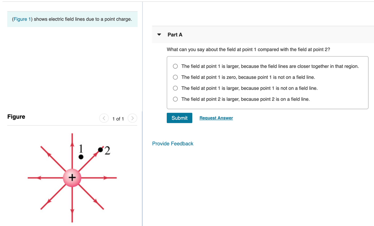 (Figure 1) shows electric field lines due to a point charge.
Part A
What can you say about the field at point 1 compared with the field at point 2?
The field at point 1 is larger, because the field lines are closer together in that region.
The field at point 1 is zero, because point 1 is not on a field line.
The field at point 1 is larger, because point 1 is not on a field line.
The field at point 2 is larger, because point 2 is on a field line.
Figure
1 of 1
Submit
Request Answer
Provide Feedback
