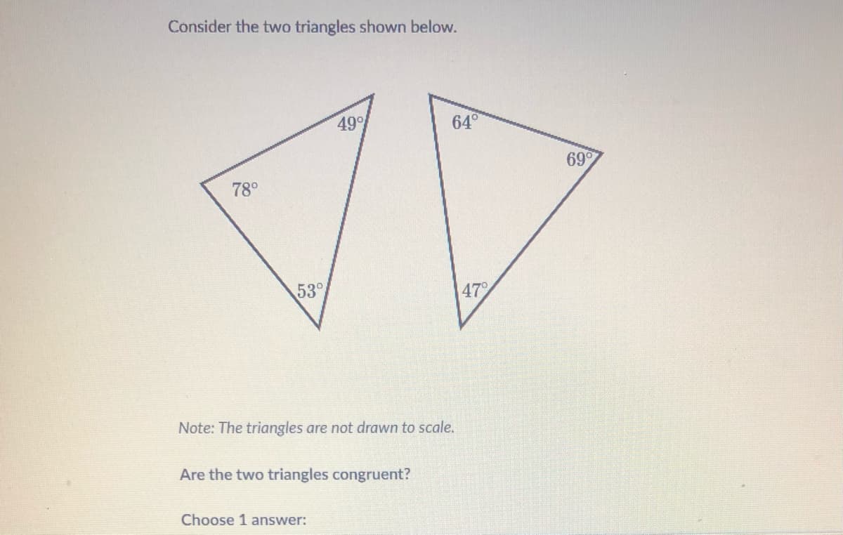 Consider the two triangles shown below.
49
64°
699
78°
53°
47
Note: The triangles are not drawn to scale.
Are the two triangles congruent?
Choose 1 answer:
