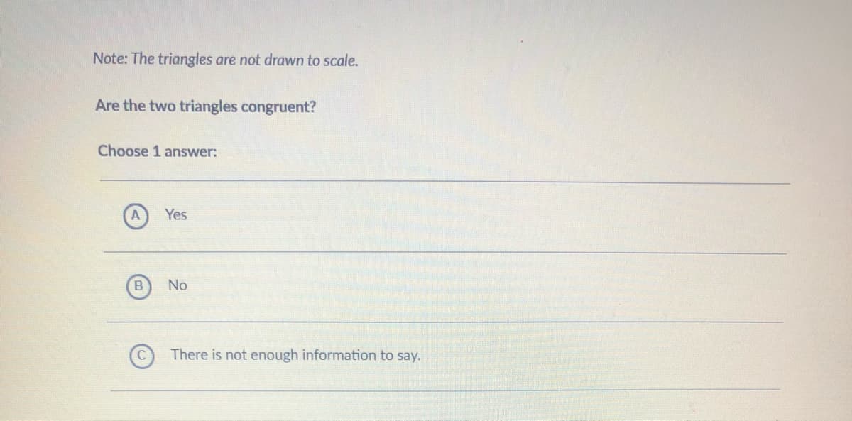 Note: The triangles are not drawn to scale.
Are the two triangles congruent?
Choose 1 answer:
Yes
No
There is not enough information to say.

