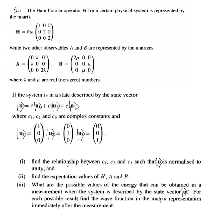 1. The Hamiltonian operator H for a certain physical system is represented by
the matrix
100
H = hw |0 20
00 2
while two other observables A and B are represented by the matrices
- --
(0 λ 0
A = |1 0 0
0 0 22
2μ 0 0'
B =
0 μ 0,
where A and u are real (non-zero) numbers.
If the system is in a state described by the state vector
where c1, c2 and c3 are complex constants and
u
(i) find the relationship between c1, c2 and c3 such that u is normalised to
unity; and
(ii) find the expectation values of H, A and B.
(iii) What are the possible values of the energy that can be obtained in a
measurement when the system is described by the state vector u? For
each possible result find the wave function in the matrix representation
immediately after the measurement.
