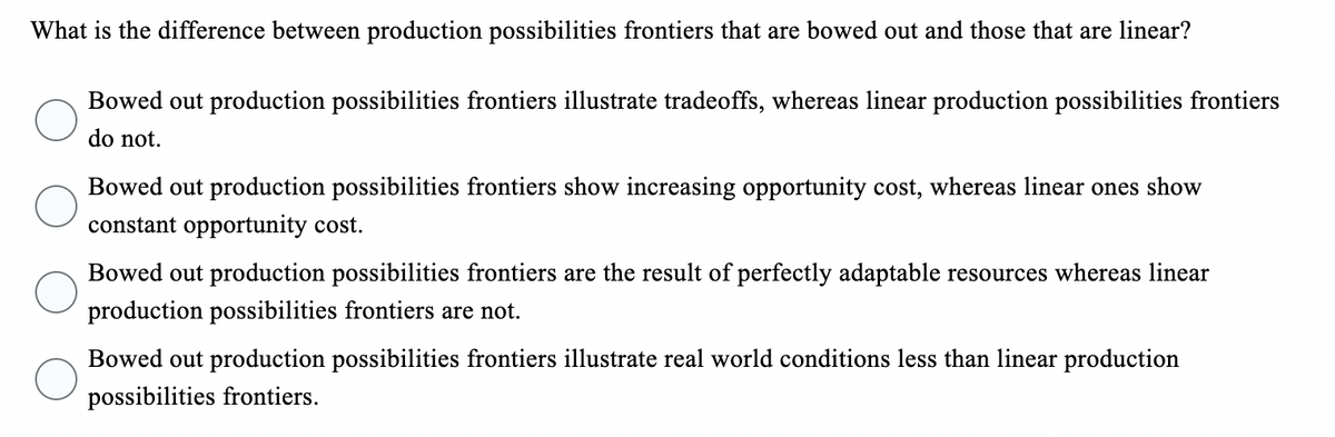 What is the difference between production possibilities frontiers that are bowed out and those that are linear?
Bowed out production possibilities frontiers illustrate tradeoffs, whereas linear production possibilities frontiers
do not.
Bowed out production possibilities frontiers show increasing opportunity cost, whereas linear ones show
constant opportunity cost.
Bowed out production possibilities frontiers are the result of perfectly adaptable resources whereas linear
production possibilities frontiers are not.
Bowed out production possibilities frontiers illustrate real world conditions less than linear production
possibilities frontiers.