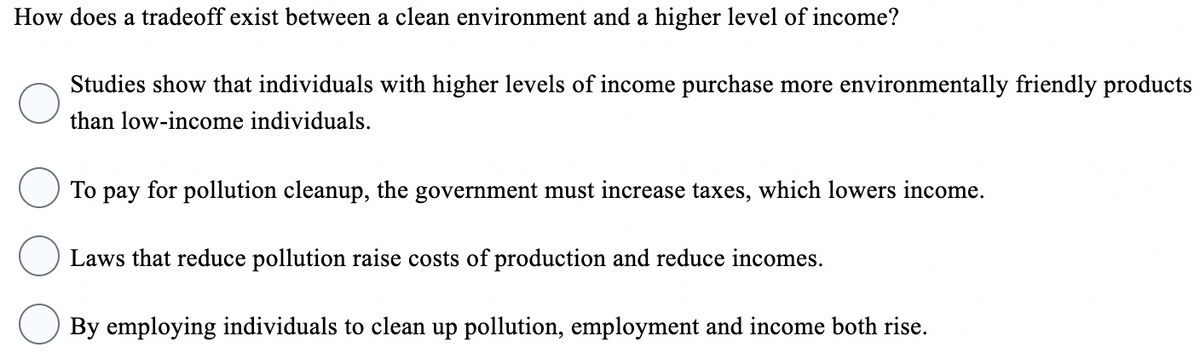 How does a tradeoff exist between a clean environment and a higher level of income?
Studies show that individuals with higher levels of income purchase more environmentally friendly products
than low-income individuals.
To pay for pollution cleanup, the government must increase taxes, which lowers income.
Laws that reduce pollution raise costs of production and reduce incomes.
By employing individuals to clean up pollution, employment and income both rise.