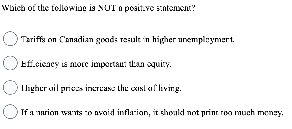 Which of the following is NOT a positive statement?
Tariffs on Canadian goods result in higher unemployment.
Efficiency is more important than equity.
Higher oil prices increase the cost of living.
If a nation wants to avoid inflation, it should not print too much money.