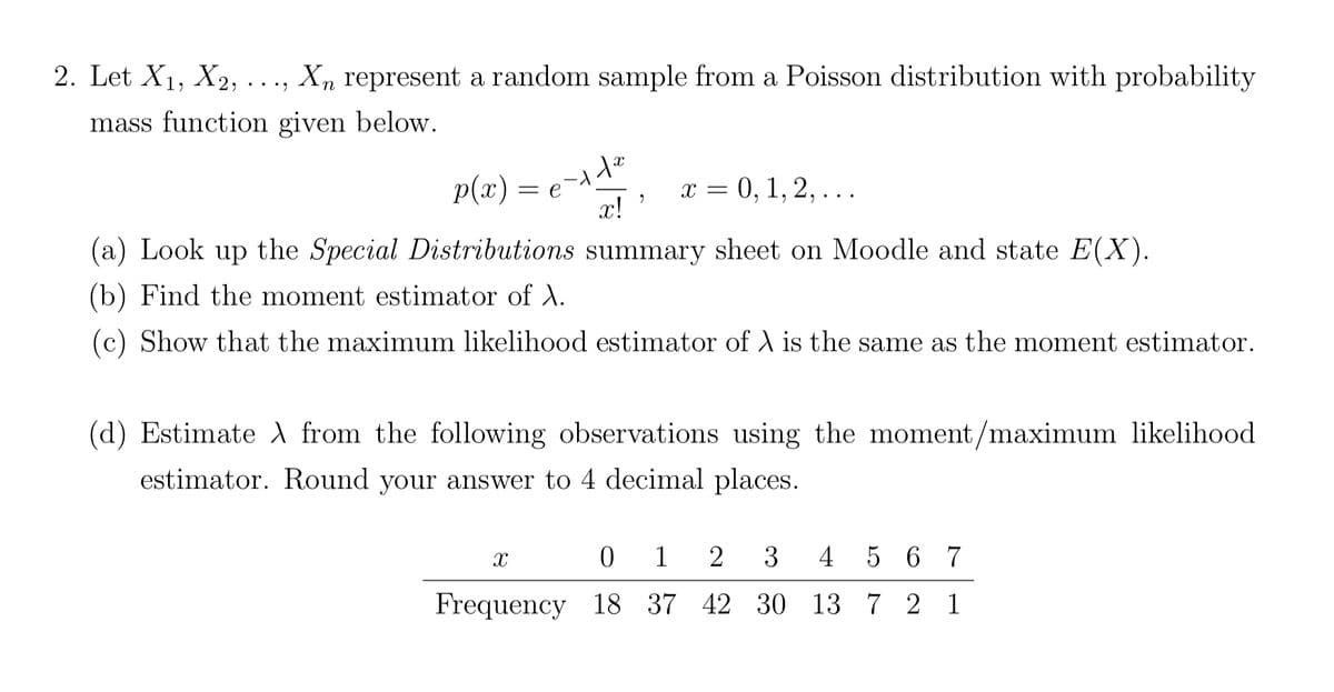 2. Let X₁, X2, ..., Xn represent a random sample from a Poisson distribution with probability
mass function given below.
p(x) =
e-11e0
el
x!
summary sheet on Moodle and state E(X).
X
2
(a) Look up the Special Distributions
(b) Find the moment estimator of X.
(c) Show that the maximum likelihood estimator of X is the same as the moment estimator.
x = 0, 1, 2, ...
(d) Estimate A from the following observations using the moment/maximum likelihood.
estimator. Round your answer to 4 decimal places.
Frequency 18
0 1 2 3
4 5 6 7
37 42 30 13 7 2 1