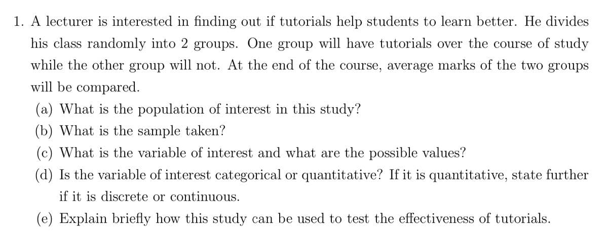 1. A lecturer is interested in finding out if tutorials help students to learn better. He divides
his class randomly into 2 groups. One group will have tutorials over the course of study
while the other group will not. At the end of the course, average marks of the two groups
will be compared.
(a) What is the population of interest in this study?
(b) What is the sample taken?
(c) What is the variable of interest and what are the possible values?
(d) Is the variable of interest categorical or quantitative? If it is quantitative, state further
if it is discrete or continuous.
(e) Explain briefly how this study can be used to test the effectiveness of tutorials.