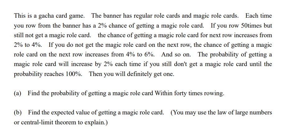 This is a gacha card game. The banner has regular role cards and magic role cards. Each time
you row from the banner has a 2% chance of getting a magic role card. If you row 50times but
still not get a magic role card. the chance of getting a magic role card for next row increases from
2% to 4%. If you do not get the magic role card on the next row, the chance of getting a magic
role card on the next row increases from 4% to 6%. And so on. The probability of getting a
magic role card will increase by 2% each time if you still don't get a magic role card until the
probability reaches 100%. Then you will definitely get one.
(a) Find the probability of getting a magic role card Within forty times rowing.
(b) Find the expected value of getting a magic role card. (You may use the law of large numbers
or central-limit theorem to explain.)