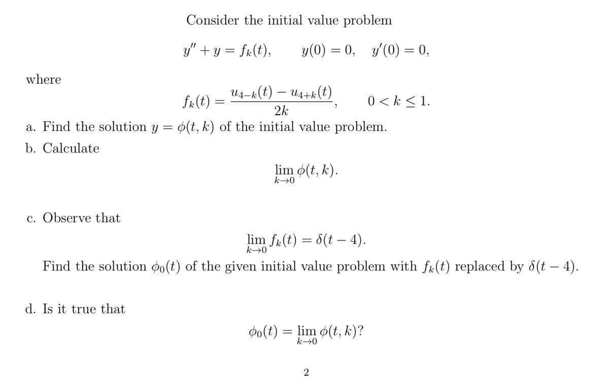 where
U₁−k(t) — U₁+k(t)
2k
a. Find the solution y = o(t, k) of the initial value problem.
b. Calculate
c. Observe that
Consider the initial value problem
y″ + y = fk(t), y(0) = 0, y'(0) = 0,
d. Is it true that
fk (t)
=
lim o(t, k).
k→0
lim fk(t) = 8(t – 4).
k→0
Find the solution po(t) of the given initial value problem with f(t) replaced by 8(t - 4).
po(t) = lim o(t, k)?
k→0
0 <k < 1.
2