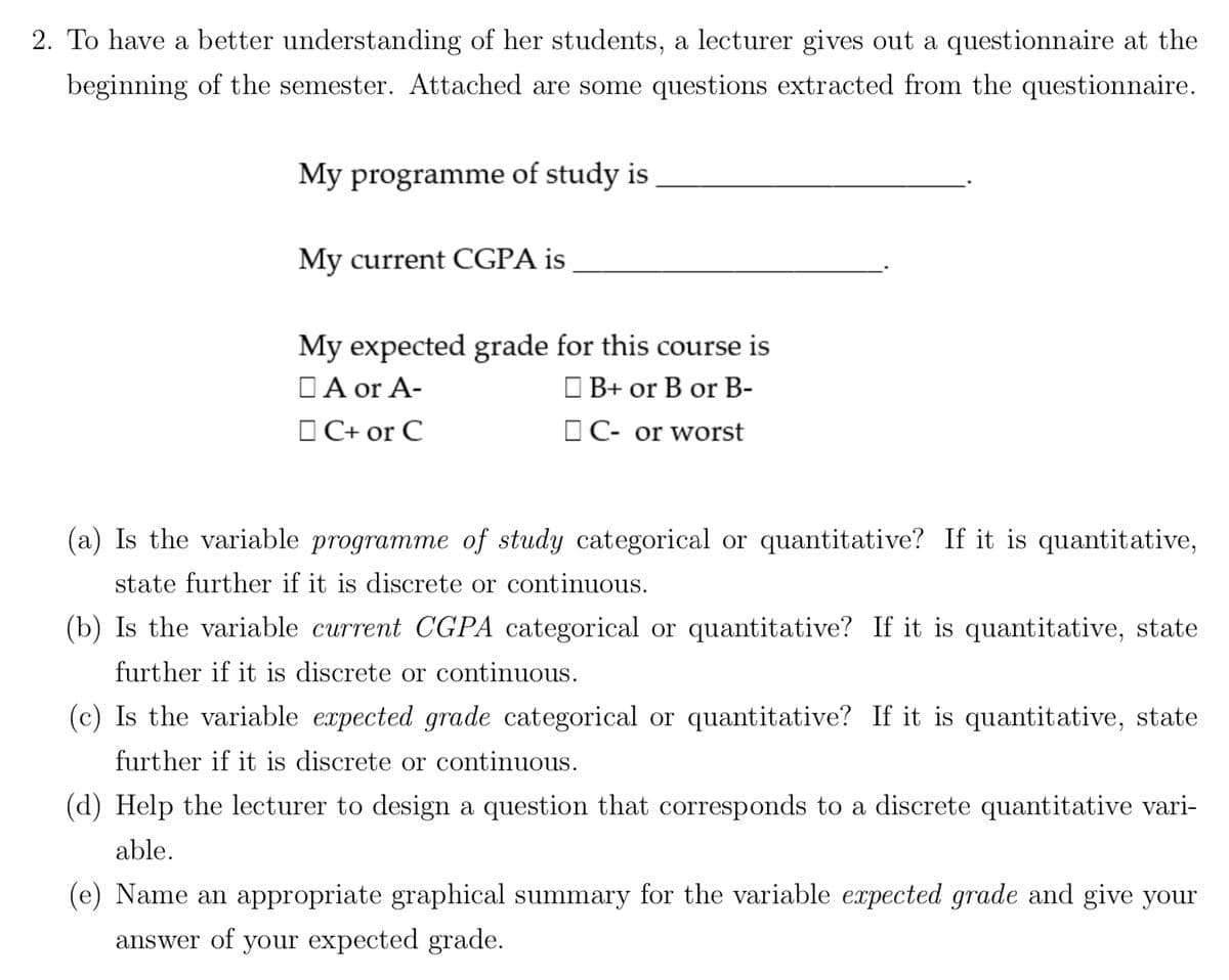 2. To have a better understanding of her students, a lecturer gives out a questionnaire at the
beginning of the semester. Attached are some questions extracted from the questionnaire.
My programme of study is
My current CGPA is
My expected grade for this course is
A or A-
B+ or B or B-
C+ or C
C- or worst
(a) Is the variable programme of study categorical or quantitative? If it is quantitative,
state further if it is discrete or continuous.
(b) Is the variable current CGPA categorical or quantitative? If it is quantitative, state
further if it is discrete or continuous.
(c) Is the variable expected grade categorical or quantitative? If it is quantitative, state
further if it is discrete or continuous.
(d) Help the lecturer to design a question that corresponds to a discrete quantitative vari-
able.
(e) Name an appropriate graphical summary for the variable expected grade and give your
answer of your expected grade.