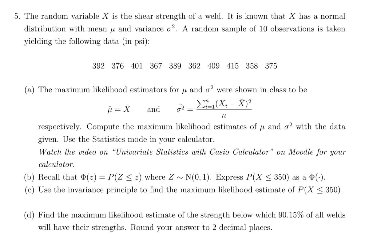 5. The random variable X is the shear strength of a weld. It is known that X has a normal
distribution with mean µ and variance o². A random sample of 10 observations is taken
yielding the following data (in psi):
392 376 401 367 389 362 409 415 358 375
(a) The maximum likelihood estimators for u and o2 were shown in class to be
Σ₁₁(X₂ - X)²
û = X and
2 =
n
respectively. Compute the maximum likelihood estimates of u and o2 with the data
given. Use the Statistics mode in your calculator.
Watch the video on "Univariate Statistics with Casio Calculator" on Moodle for your
calculator.
(b) Recall that (2) = P(Z ≤ 2) where Z~ N(0, 1). Express P(X ≤ 350) as a Þ(.).
(c) Use the invariance principle to find the maximum likelihood estimate of P(X ≤ 350).
(d) Find the maximum likelihood estimate of the strength below which 90.15% of all welds
will have their strengths. Round your answer to 2 decimal places.