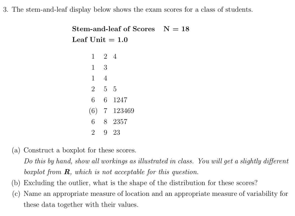 3. The stem-and-leaf display below shows the exam scores for a class of students.
Stem-and-leaf of Scores N = 18
Leaf Unit
= 1.0
1
1
1
24
3
4
55
6
6 1247
(6) 7 123469
6
8 2357
2
9 23
(a) Construct a boxplot for these scores.
Do this by hand, show all workings as illustrated in class. You will get a slightly different
boxplot from R, which is not acceptable for this question.
(b) Excluding the outlier, what is the shape of the distribution for these scores?
(c) Name an appropriate measure of location and an appropriate measure of variability for
these data together with their values.