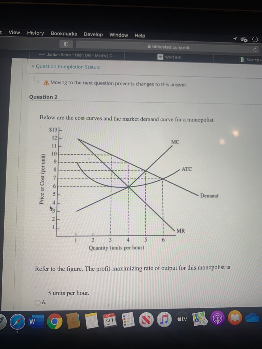 t
View
History Bookmarks Develop Window Help
bbhosted.cuny.edu
om Jordan Retro 1 High OG - Men's | C...
WAITING
O Search F
* Question Completion Status:
A Moving to the next question prevents changes to this answer.
Question 2
Below are the cost curves and the market demand curve for a monopolist.
$13-
12
MC
11
10
9.
АТС
6.
5.
Demand
4
2
MR
4
6.
Quantity (units per hour)
Refer to the figure. The profit-maximizing rate of output for this monopolist is
5 units per hour.
A.
OCT
étv
W
31
Price or Cost (per unit)
