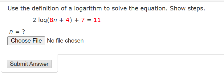 Use the definition of a logarithm to solve the equation. Show steps.
2 log(8n + 4) + 7 = 11
n = ?
Choose File No file chosen
Submit Answer