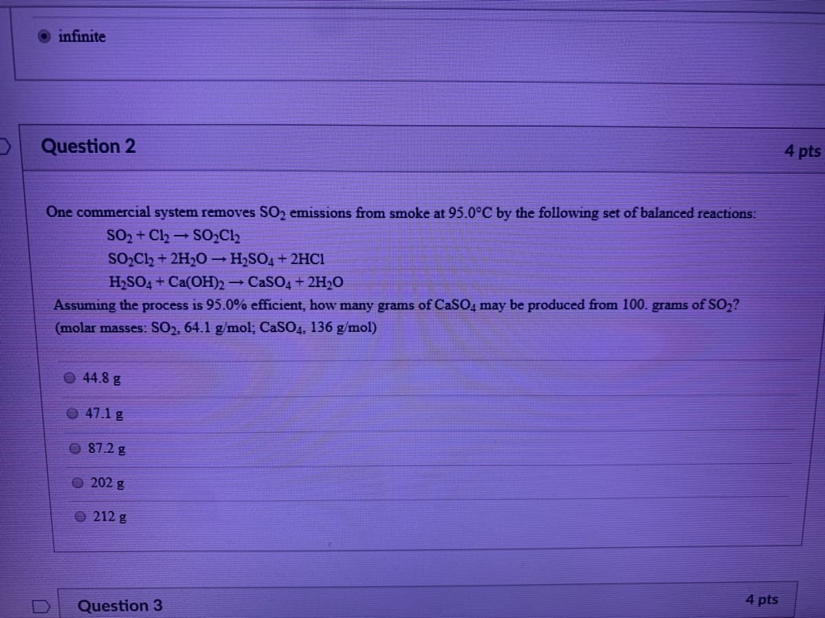 ### Question 2

One commercial system removes SO₂ emissions from smoke at 95.0°C by the following set of balanced reactions:

\[ SO_2 + Cl_2 \rightarrow SO_2Cl_2 \]

\[ SO_2Cl_2 + 2H_2O \rightarrow H_2SO_4 + 2HCl \]

\[ H_2SO_4 + Ca(OH)_2 \rightarrow CaSO_4 + 2H_2O \]

Assuming the process is 95.0% efficient, how many grams of CaSO₄ may be produced from 100 grams of SO₂? 

(Molar masses: SO₂, 64.1 g/mol; CaSO₄, 136 g/mol)

- [ ] 44.8 g
- [ ] 47.1 g
- [ ] 87.2 g
- [ ] 202 g
- [ ] 212 g