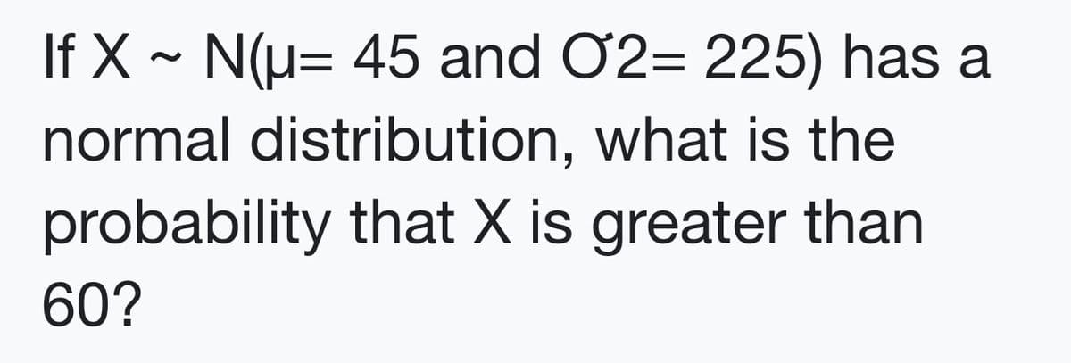 If X ~ N(u= 45 and O2= 225) has a
normal distribution, what is the
probability that X is greater than
60?
