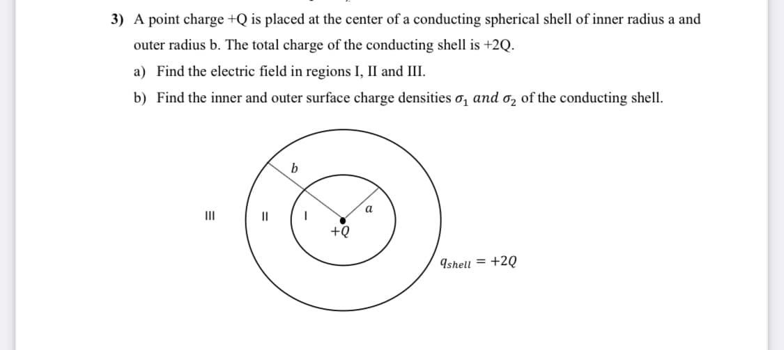 3) A point charge +Q is placed at the center of a conducting spherical shell of inner radius a and
outer radius b. The total charge of the conducting shell is +2Q.
a) Find the electric field in regions I, II and III.
b) Find the inner and outer surface charge densities o, and o, of the conducting shell.
b
a
II
II
+Q
9shell = +2Q
