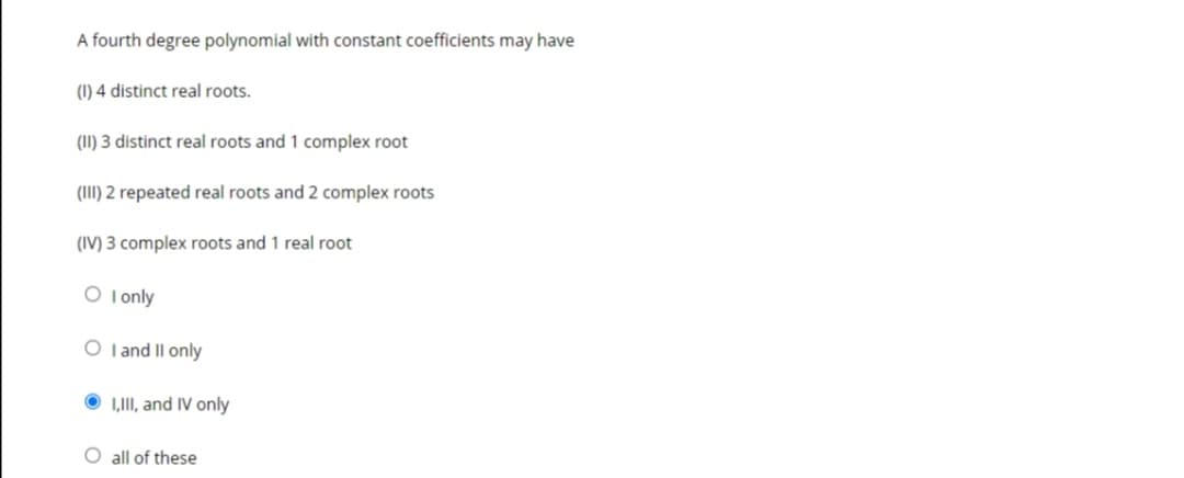 A fourth degree polynomial with constant coefficients may have
(1) 4 distinct real roots.
(II) 3 distinct real roots and 1 complex root
(III) 2 repeated real roots and 2 complex roots
(IV) 3 complex roots and 1 real root
O I only
O I and II only
O 1,II, and IV only
O all of these
