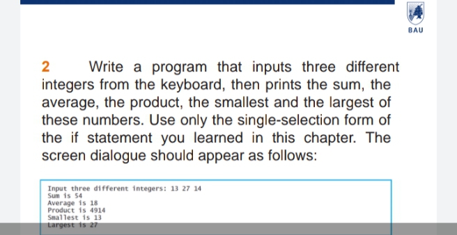 BAU
Write a program that inputs three different
integers from the keyboard, then prints the sum, the
average, the product, the smallest and the largest of
these numbers. Use only the single-selection form of
the if statement you learned in this chapter. The
screen dialogue should appear as follows:
2
Input three different integers: 13 27 14
Sum is 54
Average is 18
Product is 4914
Smallest is 13
Largest is 27
