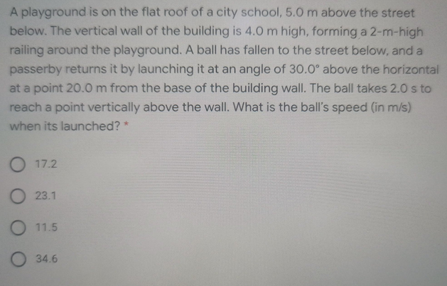 A playground is on the flat roof of a city school, 5.0 m above the street
below. The vertical wall of the building is 4.0 m high, forming a 2-m-high
railing around the playground. A ball has fallen to the street below, and a
passerby returns it by launching it at an angle of 30.0° above the horizontal
at a point 20.0 m from the base of the building wall. The ball takes 2.0 s to
reach a point vertically above the wall. What is the ball's speed (in m/s)
when its launched? *
O 17.2
O 23.1
O 11.5
34.6
