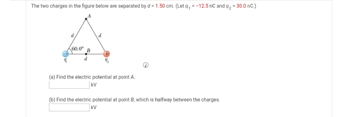 The two charges in the figure below are separated by d = 1.50 cm. (Let q, = -12.5 nC and q, = 30.0 nC.)
60.0°
В
d
(a) Find the electric potential at point A.
kV
(b) Find the electric potential at point B, which is halfway between the charges.
kV
