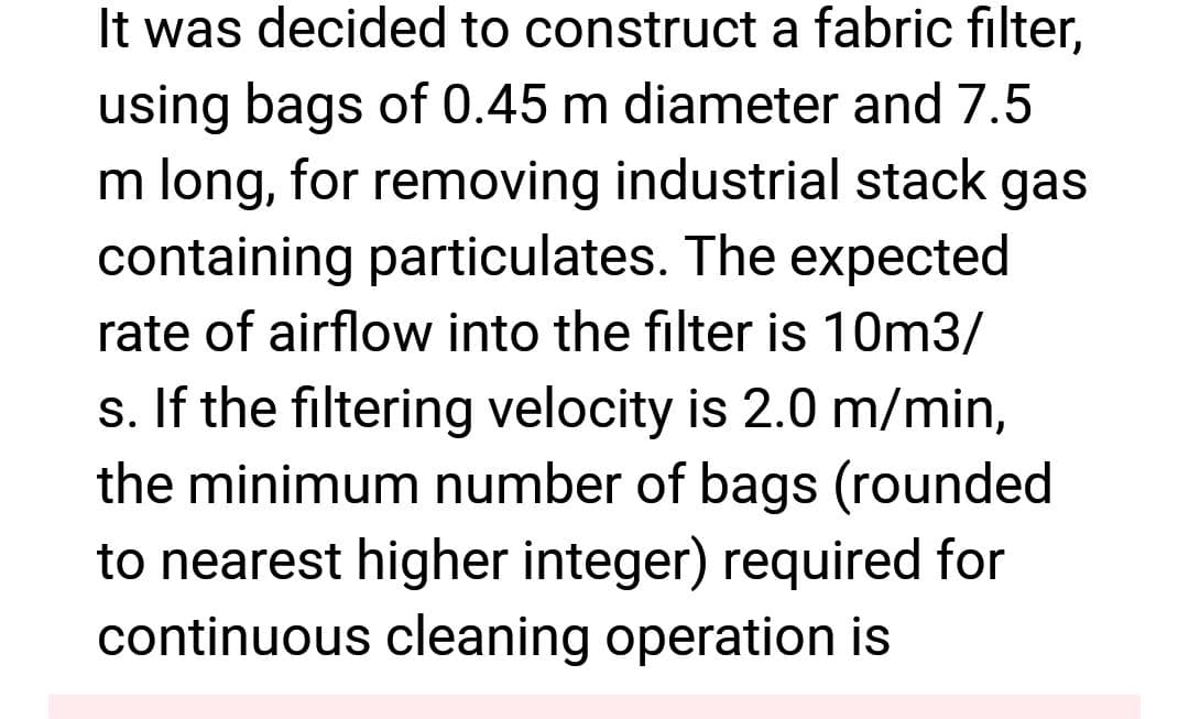 It was decided to construct a fabric filter,
using bags of 0.45 m diameter and 7.5
m long, for removing industrial stack gas
containing particulates. The expected
rate of airflow into the filter is 10m3/
s. If the filtering velocity is 2.0 m/min,
the minimum number of bags (rounded
to nearest higher integer) required for
continuous cleaning operation is