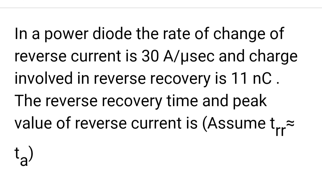 In a power diode the rate of change of
reverse current is 30 A/μsec and charge
involved in reverse recovery is 11 nC.
The reverse recovery time and peak
value of reverse current is (Assume t
rr
ta)