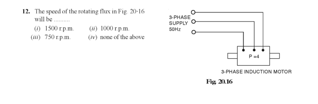 12. The speed of the rotating flux in Fig. 20.16
will be
(i) 1500 r.p.m.
(iii) 750 r.p.m.
(ii) 1000 r.p.m.
(iv) none of the above
3-PHASE
SUPPLY
50Hz
P=4
3-PHASE INDUCTION MOTOR
Fig 20.16