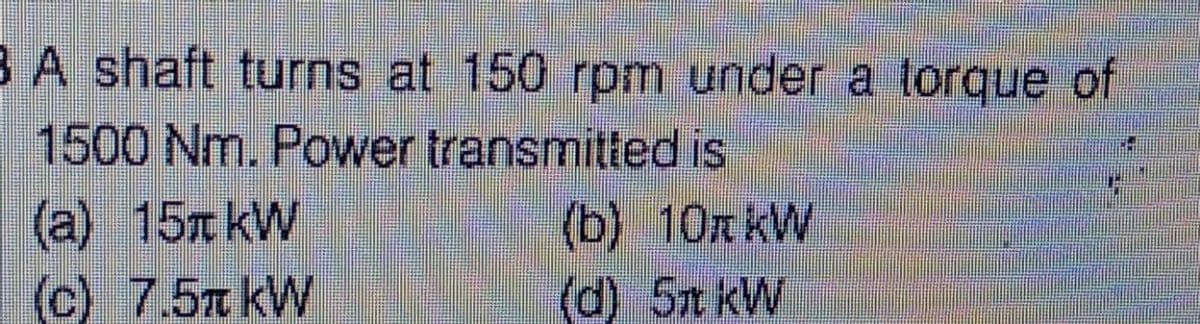 B A shaft turns at 150 rpm under a torque of
1500 Nm. Power transmitted is
(a) 15 kW
(b) 10R kW
(c) 7.5 kW
(d) 5 kW